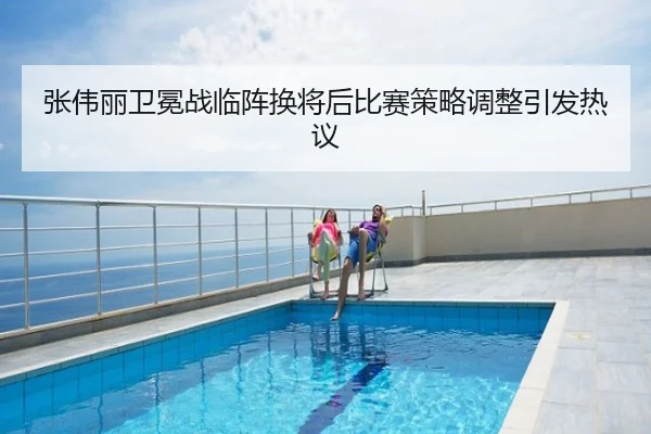 张伟丽卫冕战临阵换将后比赛策略调整引发热议