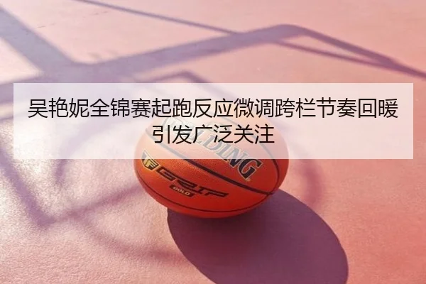 吴艳妮全锦赛起跑反应微调跨栏节奏回暖引发广泛关注